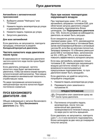 Пуск двигателя 
Автомобили с автоматической 
трансмиссией 
1. Выберите режим Нейтраль или 
Стоянка. 
2. Нажмите педаль акселератора до упора 
и удерживайте ее. 
3. Нажмите педаль тормоза до упора. 
4. Запустите двигатель. 
Для всех автомобилей 
Если двигатель не запускается, повторите 
процедуру, описанную в разделе 
Холодный/прогретый двигатель. 
Частота холостого хода двигателя 
после пуска 
В зависимости от температуры двигателя 
частота холостого хода после пуска будет 
различной. 
Если двигатель холодный, частота 
холостого хода будет автоматически 
увеличена, чтобы как можно скорее прогреть 
каталитический нейтрализатор. Тем самым 
обеспечивается минимальная токсичность 
отработавших газов. 
По мере прогревания каталитического 
нейтрализатора частота холостого будет 
постепенно снижаться. 
ПУСК БЕНЗИНОВОГО 
ДВИГАТЕЛЯ - E85 
Общая информация о запуске бензинового 
двигателя. См. Пуск бензинового 
двигателя (стр. 151). 
Пуск при низких температурах 
окружающего воздуха 
При температурах ниже -10°C, если 
автомобиль заправлен топливом E85, для 
облегчения запуска двигателя следует 
использовать подогреватель блока 
цилиндров. См. Подогреватель двигателя 
(стр. 154). Если это условие не соблюдается, 
двигатель не может быть запущен. 
Если ожидаются долгие холода с 
температурами ниже -10°C, рекомендуется 
увеличить долю бензина в топливном баке, 
залив неэтилированный бензин с октановым 
числом 95, если бак не заполнен полностью. 
Заправка примерно 10 л бензина уменьшит 
долю E85 в топливном баке, заполненном 
на 3/4, с 85% до 70%, и это значительно 
повысить эффективность холодного запуска. 
Если ваш автомобиль заправлен только 
топливом Е 85, температура окружающего 
воздуха достаточно низкая и у вас нет 
возможности воспользоваться 
предпусковым подогревателем, то пуск 
двигателя может быть затруднён. 
Если двигатель не удаётся запустить, 
попробуйте следующее: 
1. Нажмите педаль акселератора до упора. 
2. Переведите ключ зажигания в 
положение III. 
ПРЕДОСТЕРЕЖЕНИЕ 
Отпускайте ключ зажигания сразу же 
после пуска двигателя. 
3. Постепенно отпускайте педаль 
акселератора, после того как 
коленчатый вал двигателя 
проворачивался в течение 5 секунд, или 
по мере роста частоты вращения. 
Если двигатель не запускается, повторите 
шаги 1, 2 и 3 или включите подогреватель 
блока цилиндров за два часа до очередной 
попытки запуска. 
152 
http://ava-avto.ru 
 