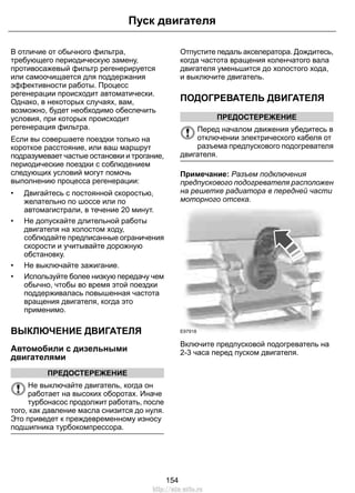 Пуск двигателя 
В отличие от обычного фильтра, 
требующего периодическую замену, 
противосажевый фильтр регенерируется 
или самоочищается для поддержания 
эффективности работы. Процесс 
регенерации происходит автоматически. 
Однако, в некоторых случаях, вам, 
возможно, будет необходимо обеспечить 
условия, при которых происходит 
регенерация фильтра. 
Если вы совершаете поездки только на 
короткое расстояние, или ваш маршрут 
подразумевает частые остановки и трогание, 
периодические поездки с соблюдением 
следующих условий могут помочь 
выполнению процесса регенерации: 
• Двигайтесь с постоянной скоростью, 
желательно по шоссе или по 
автомагистрали, в течение 20 минут. 
• Не допускайте длительной работы 
двигателя на холостом ходу, 
соблюдайте предписанные ограничения 
скорости и учитывайте дорожную 
обстановку. 
• Не выключайте зажигание. 
• Используйте более низкую передачу чем 
обычно, чтобы во время этой поездки 
поддерживалась повышенная частота 
вращения двигателя, когда это 
применимо. 
ВЫКЛЮЧЕНИЕ ДВИГАТЕЛЯ 
Автомобили с дизельными 
двигателями 
ПРЕДОСТЕРЕЖЕНИЕ 
Не выключайте двигатель, когда он 
работает на высоких оборотах. Иначе 
турбонасос продолжит работать, после 
того, как давление масла снизится до нуля. 
Это приведет к преждевременному износу 
подшипника турбокомпрессора. 
Отпустите педаль акселератора. Дождитесь, 
когда частота вращения коленчатого вала 
двигателя уменьшится до холостого хода, 
и выключите двигатель. 
ПОДОГРЕВАТЕЛЬ ДВИГАТЕЛЯ 
ПРЕДОСТЕРЕЖЕНИЕ 
Перед началом движения убедитесь в 
отключении электрического кабеля от 
разъема предпускового подогревателя 
двигателя. 
Примечание: Разъем подключения 
предпускового подогревателя расположен 
на решетке радиатора в передней части 
моторного отсека. 
E97918 
Включите предпусковой подогреватель на 
2-3 часа перед пуском двигателя. 
154 
http://ava-avto.ru 
 