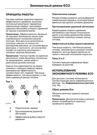Экономичный режим ЕСО 
ПРИНЦИПЫ РАБОТЫ 
Система помогает водителю повысить 
эффективность движения, выполняя 
постоянный мониторинг параметров 
переключения передач, прогнозируя 
дорожную обстановку и скорость движения 
на трассах и автомагистралях. 
Примечание: Эффективность движения 
не означает достижение какого-либо 
определенного показателя расхода 
топлива. Эта величина непостоянна, 
поскольку зависит не только от 
мастерства водителя, но и от ряда других 
факторов, в частности, от количества 
поездок на короткие расстояния и 
холодных запусков двигателя. 
Примечание: Частые поездки на короткое 
расстояние, когда двигатель полностью 
не прогревается, также ведут к 
увеличению расхода топлива. 
Оценка этих характеристик на экране 
показана с помощью символа педали; 
максимальной эффективности 
соответствуют пять педалей. Чем выше 
эффективность, тем выше рейтинг, и тем 
ниже суммарный расход топлива. 
Тип 1 
E121813 A B C 
A Переключение передач 
Прогнозирование дорожной 
обстановки 
B 
Эффективный выбор скорости 
движения 
С 
Переключение передач 
Расход топлива снижается, если выбирается 
самая высокая передача, на которой можно 
двигаться при данных условиях движения. 
Прогнозирование дорожной обстановки 
Корректировка скорости движения 
автомобиля и дистанции относительно 
других участников движения без резких 
торможений и разгонов снижает расход 
топлива. 
Эффективный выбор скорости движения 
Чем выше скорость, тем больше расход 
топлива. Экономичность расхода топлива 
возрастет, если вы будете двигаться по 
трассе с меньшей постоянной скоростью. 
Типы 2 и 3 
Соответствующая информация будет 
выведена на дисплей. 
ИСПОЛЬЗОВАНИЕ 
ЭКОНОМИЧНОГО РЕЖИМА ЕСО 
Для доступа к системе используется 
соответствующее меню информационного 
дисплея. См. Информационные дисплеи 
(стр. 95). 
Сброс режима Eco 
Обнулите величину среднего расхода 
топлива. 
Примечание: Для расчета новых значений 
может потребоваться короткий 
промежуток времени. 
155 
http://ava-avto.ru 
 