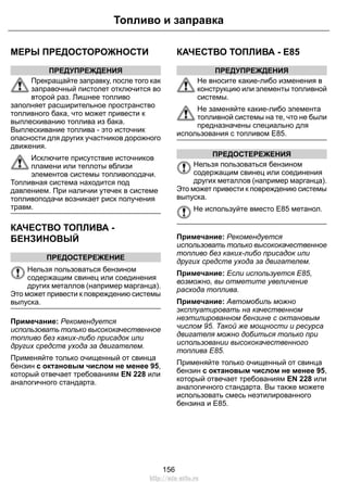 Топливо и заправка 
МЕРЫ ПРЕДОСТОРОЖНОСТИ 
ПРЕДУПРЕЖДЕНИЯ 
Прекращайте заправку, после того как 
заправочный пистолет отключится во 
второй раз. Лишнее топливо 
заполняет расширительное пространство 
топливного бака, что может привести к 
выплескиванию топлива из бака. 
Выплескивание топлива - это источник 
опасности для других участников дорожного 
движения. 
Исключите присутствие источников 
пламени или теплоты вблизи 
элементов системы топливоподачи. 
Топливная система находится под 
давлением. При наличии утечек в системе 
топливоподачи возникает риск получения 
травм. 
КАЧЕСТВО ТОПЛИВА - 
БЕНЗИНОВЫЙ 
ПРЕДОСТЕРЕЖЕНИЕ 
Нельзя пользоваться бензином 
содержащим свинец или соединения 
других металлов (например марганца). 
Это может привести к повреждению системы 
выпуска. 
Примечание: Рекомендуется 
использовать только высококачественное 
топливо без каких-либо присадок или 
других средств ухода за двигателем. 
Применяйте только очищенный от свинца 
бензин с октановым числом не менее 95, 
который отвечает требованиям EN 228 или 
аналогичного стандарта. 
КАЧЕСТВО ТОПЛИВА - E85 
ПРЕДУПРЕЖДЕНИЯ 
Не вносите какие-либо изменения в 
конструкцию или элементы топливной 
системы. 
Не заменяйте какие-либо элемента 
топливной системы на те, что не были 
предназначены специально для 
использования с топливом E85. 
ПРЕДОСТЕРЕЖЕНИЯ 
Нельзя пользоваться бензином 
содержащим свинец или соединения 
других металлов (например марганца). 
Это может привести к повреждению системы 
выпуска. 
Не используйте вместо E85 метанол. 
Примечание: Рекомендуется 
использовать только высококачественное 
топливо без каких-либо присадок или 
других средств ухода за двигателем. 
Примечание: Если используется E85, 
возможно, вы отметите увеличение 
расхода топлива. 
Примечание: Автомобиль можно 
эксплуатировать на качественном 
неэтилированном бензине с октановым 
числом 95. Такой же мощности и ресурса 
двигателя можно добиться только при 
использовании высококачественного 
топлива Е85. 
Применяйте только очищенный от свинца 
бензин с октановым числом не менее 95, 
который отвечает требованиям EN 228 или 
аналогичного стандарта. Вы также можете 
использовать смесь неэтилированного 
бензина и E85. 
156 
http://ava-avto.ru 
 