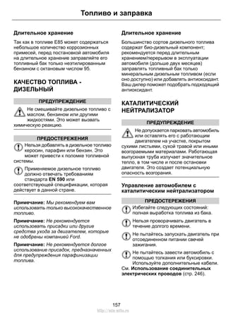 Топливо и заправка 
Длительное хранение 
Так как в топливе Е85 может содержаться 
небольшое количество коррозионных 
примесей, перед постановкой автомобиля 
на длительное хранение заправляйте его 
топливный бак только неэтилированным 
бензином с октановым числом 95. 
КАЧЕСТВО ТОПЛИВА - 
ДИЗЕЛЬНЫЙ 
ПРЕДУПРЕЖДЕНИЕ 
Не смешивайте дизельное топливо с 
маслом, бензином или другими 
жидкостями. Это может вызвать 
химическую реакцию. 
ПРЕДОСТЕРЕЖЕНИЯ 
Нельзя добавлять в дизельное топливо 
керосин, парафин или бензин. Это 
может привести к поломке топливной 
системы. 
Применяемое дизельное топливо 
должно отвечать требованиям 
стандарта EN 590 или 
соответствующей спецификации, которая 
действует в данной стране. 
Примечание: Мы рекомендуем вам 
использовать только высококачественное 
топливо. 
Примечание: Не рекомендуется 
использовать присадки или другие 
средства ухода за двигателем, которые 
не одобрены компанией Ford. 
Примечание: Не рекомендуется долгое 
использование присадок, предназначенных 
для предупреждения парафинизации 
топлива. 
Длительное хранение 
Большинство сортов дизельного топлива 
содержат био-дизельный компонент; 
рекомендуется перед длительным 
хранением/перерывом в эксплуатации 
автомобиля (дольше двух месяцев) 
заправлять топливный бак только 
минеральным дизельным топливом (если 
оно доступно) или добавлять антиоксидант. 
Ваш дилер поможет подобрать подходящий 
антиоксидант. 
КАТАЛИТИЧЕСКИЙ 
НЕЙТРАЛИЗАТОР 
ПРЕДУПРЕЖДЕНИЕ 
Не допускается парковать автомобиль 
или оставлять его с работающим 
двигателем на участке, покрытом 
сухими листьями, сухой травой или иными 
возгораемыми материалами. Работающая 
выпускная труба излучает значительное 
тепло, в том числе и после остановки 
двигателя. Это создает потенциальную 
опасность возгорания. 
Управление автомобилем с 
каталитическим нейтрализатором 
ПРЕДОСТЕРЕЖЕНИЯ 
Избегайте следующих состояний: 
полная выработка топлива из бака. 
Нельзя проворачивать двигатель в 
течение долгого времени. 
Не пытайтесь запускать двигатель при 
отсоединенном питании свечей 
зажигания. 
Не пытайтесь завести автомобиль с 
помощью толкания или буксировки. 
Используйте дополнительные кабели. 
См. Использование соединительных 
электрических проводов (стр. 246). 
157 
http://ava-avto.ru 
 