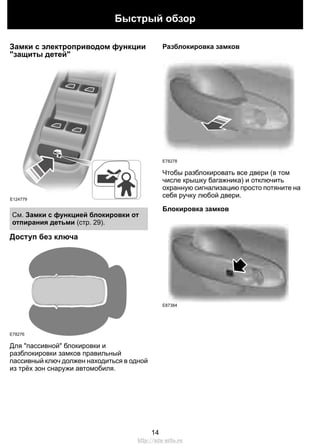 Быстрый обзор 
Замки с электроприводом функции 
"защиты детей" 
E124779 
См. Замки с функцией блокировки от 
отпирания детьми (стр. 29). 
Доступ без ключа 
E78276 
Для "пассивной" блокировки и 
разблокировки замков правильный 
пассивный ключ должен находиться в одной 
из трёх зон снаружи автомобиля. 
Разблокировка замков 
E78278 
Чтобы разблокировать все двери (в том 
числе крышку багажника) и отключить 
охранную сигнализацию просто потяните на 
себя ручку любой двери. 
Блокировка замков 
E87384 
14 
http://ava-avto.ru 
 