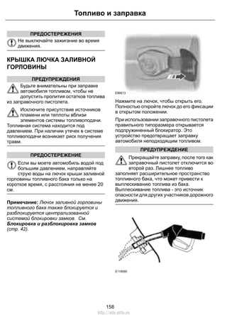 Топливо и заправка 
ПРЕДОСТЕРЕЖЕНИЯ 
Не выключайте зажигание во время 
движения. 
КРЫШКА ЛЮЧКА ЗАЛИВНОЙ 
ГОРЛОВИНЫ 
ПРЕДУПРЕЖДЕНИЯ 
Будьте внимательны при заправке 
автомобиля топливом, чтобы не 
допустить пролития остатков топлива 
из заправочного пистолета. 
Исключите присутствие источников 
пламени или теплоты вблизи 
элементов системы топливоподачи. 
Топливная система находится под 
давлением. При наличии утечек в системе 
топливоподачи возникает риск получения 
травм. 
ПРЕДОСТЕРЕЖЕНИЕ 
Если вы моете автомобиль водой под 
большим давлением, направляйте 
струю воды на лючок крыши заливной 
горловины топливного бака только на 
короткое время, с расстояния не менее 20 
см. 
Примечание: Лючок заливной горловины 
топливного бака также блокируется и 
разблокируется централизованной 
системой блокировки замков. См. 
Блокировка и разблокировка замков 
(стр. 42). 
E86613 
Нажмите на лючок, чтобы открыть его. 
Полностью откройте лючок до его фиксации 
в открытом положении. 
При использовании заправочного пистолета 
правильного типоразмера открывается 
подпружиненный блокиратор. Это 
устройство предотвращает заправку 
автомобиля неподходящим топливом. 
ПРЕДУПРЕЖДЕНИЕ 
Прекращайте заправку, после того как 
заправочный пистолет отключится во 
второй раз. Лишнее топливо 
заполняет расширительное пространство 
топливного бака, что может привести к 
выплескиванию топлива из бака. 
Выплескивание топлива - это источник 
опасности для других участников дорожного 
движения. 
E119080 
158 
http://ava-avto.ru 
 