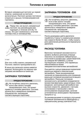 Топливо и заправка 
Вставьте заправочный пистолет до первой 
отметки, нанесенной на пистолет, 
включительно. Пистолет должен постоянно 
опираться о крышку топливозаправочной 
горловины. 
ПРЕДУПРЕЖДЕНИЕ 
Перед тем, как вынуть заправочный 
пистолет, мы рекомендуем вам 
подождать в течение хотя бы 10 
секунд. Это даст возможность остаткам 
топлива стечь в топливный бак. 
E119081 
Для того чтобы извлечь заправочный 
пистолет, немного приподнимите его. 
В нише для запасного колеса имеется 
воронка. Используйте эту воронку при 
заправке автомобиля из канистры. 
ЗАПРАВКА ТОПЛИВОМ 
ПРЕДОСТЕРЕЖЕНИЕ 
Не пытайтесь запустить двигатель, 
если в бак залито топливо 
ненадлежащего типа. Это может 
привести к поломке двигателя. Система 
должна быть немедленно проверена 
специалистом, прошедшим 
соответствующую подготовку. 
ЗАПРАВКА ТОПЛИВОМ - E85 
ПРЕДОСТЕРЕЖЕНИЕ 
Не пытайтесь запустить двигатель, 
если в бак залито топливо 
ненадлежащего типа. Это может 
привести к поломке двигателя. Система 
должна быть немедленно проверена 
специалистом, прошедшим 
соответствующую подготовку. 
После дозаправки дайте двигателю 
поработать 5 минут в нормальном режиме 
при скорости более 48 км/ч, чтобы снизить 
риск увеличения длительности перезапуска 
двигателя. 
РАСХОД ТОПЛИВА 
Величина топливной экономичности и 
уровень выброса диоксида углерода 
получены на основании лабораторных 
испытаний в соответстви с директивой ЕЭС 
за номером 80/1268/EEC с учетом 
последующих поправок. Эти параметры 
обеспечиваются всеми 
заводами-изготовителями автомобилей. 
Они даются с целью сравнения показателей 
различных версий и комплектаций 
автомобиля. Также вышеуказанные 
значения не предназначены для отражения 
реальной топливной экономичности вашего 
автомобиля. Реальная топливная 
экономичность автомобиля определяется 
множеством факторов, среди которых: стиль 
вождения, эксплуатация автомобиля при 
высоких скоростях, движения с частыми 
остановками и троганьями с места, 
использование кондиционера, наличие 
установленных аксессуаров и буксировка 
прицепа и т.д. 
За рекомендациями по вопросу улучшения 
топливной экономичности обращайтесь у 
официальному дилеру компании Ford. 
159 
http://ava-avto.ru 
 