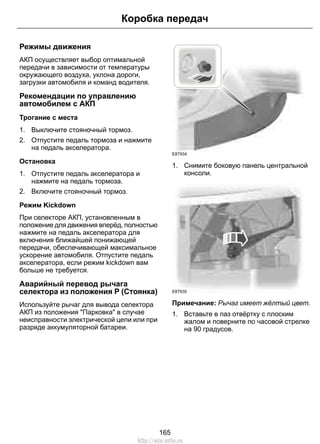 Коробка передач 
Режимы движения 
АКП осуществляет выбор оптимальной 
передачи в зависимости от температуры 
окружающего воздуха, уклона дороги, 
загрузки автомобиля и команд водителя. 
Рекомендации по управлению 
автомобилем с АКП 
Трогание с места 
1. Выключите стояночный тормоз. 
2. Отпустите педаль тормоза и нажмите 
на педаль акселератора. 
Остановка 
1. Отпустите педаль акселератора и 
нажмите на педаль тормоза. 
2. Включите стояночный тормоз. 
Режим Kickdown 
При селекторе АКП, установленным в 
положение для движения вперёд, полностью 
нажмите на педаль акселератора для 
включения ближайшей понижающей 
передачи, обеспечивающей максимальное 
ускорение автомобиля. Отпустите педаль 
акселератора, если режим kickdown вам 
больше не требуется. 
Аварийный перевод рычага 
селектора из положения P (Стоянка) 
Используйте рычаг для вывода селектора 
АКП из положения Парковка в случае 
неисправности электрической цепи или при 
разряде аккумуляторной батареи. 
E87934 
1. Снимите боковую панель центральной 
консоли. 
E87935 
Примечание: Рычаг имеет жёлтый цвет. 
1. Вставьте в паз отвёртку с плоским 
жалом и поверните по часовой стрелке 
на 90 градусов. 
165 
http://ava-avto.ru 
 
