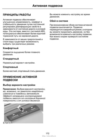 Активная подвеска 
ПРИНЦИПЫ РАБОТЫ 
Активная подвеска обеспечивает 
улучшенную управляемость, комфорт и 
стабильность движения путем постоянной 
регулировки демпфирующих свойств в 
зависимости от состояния дороги и условий 
езды. Эта система, вместе с системой ABS, 
потенциально обеспечивает более короткий 
тормозной путь на неровной дороге. 
В зависимости от ваших предпочтений и 
стиля езды существует возможность 
выбрать три различных режима: 
Комфортный 
Создается ощущение более плавного 
движения. 
Стандартный 
Нормальный вариант настройки. 
Спортивный 
Более жесткий, спортивный стиль движения. 
ПРИМЕНЕНИЕ АКТИВНОЙ 
ПОДВЕСКИ 
Выбор варианта настройки 
Примечание: Выбрав вариант настройки, 
вы, возможно, не заметите немедленно 
изменения в поведении автомобиля. 
Эффект непрерывно контролируемой 
подвески зависит от состояния дорожной 
поверхности и от условий движения. 
E70475 
Вы можете изменить настройку во время 
движения. 
Сбой в системе 
При возникновении сбоев система активной 
подвески выключается. Подвеска 
переводится в аварийный режим, в котором 
вы можете продолжать движение, но без 
возможности изменить настройку подвески. 
Как можно скорее проверьте состояние 
подвески. 
172 
http://ava-avto.ru 
 