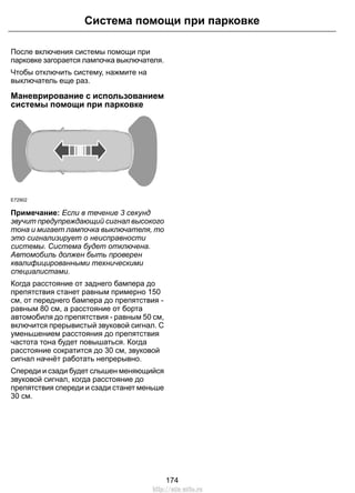 Система помощи при парковке 
После включения системы помощи при 
парковке загорается лампочка выключателя. 
Чтобы отключить систему, нажмите на 
выключатель еще раз. 
Маневрирование с использованием 
системы помощи при парковке 
E72902 
Примечание: Если в течение 3 секунд 
звучит предупреждающий сигнал высокого 
тона и мигает лампочка выключателя, то 
это сигнализирует о неисправности 
системы. Система будет отключена. 
Автомобиль должен быть проверен 
квалифицированными техническими 
специалистами. 
Когда расстояние от заднего бампера до 
препятствия станет равным примерно 150 
см, от переднего бампера до препятствия - 
равным 80 см, а расстояние от борта 
автомобиля до препятствия - равным 50 см, 
включится прерывистый звуковой сигнал. С 
уменьшением расстояния до препятствия 
частота тона будет повышаться. Когда 
расстояние сократится до 30 см, звуковой 
сигнал начнёт работать непрерывно. 
Спереди и сзади будет слышен меняющийся 
звуковой сигнал, когда расстояние до 
препятствия спереди и сзади станет меньше 
30 см. 
174 
http://ava-avto.ru 
 
