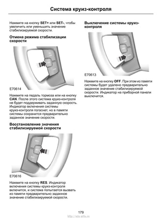 Система круиз-контроля 
Нажмите на кнопку SET+ или SET-, чтобы 
увеличить или уменьшить значение 
стабилизируемой скорости. 
Отмена режима стабилизации 
скорости 
E70614 
Нажмите на педаль тормоза или на кнопку 
CAN. После этого система круиз-контроля 
не будет поддерживать заданную скорость. 
Индикатор включения системы 
круиз-контроля погаснет, но в памяти 
системы сохранится предварительно 
заданное значение скорости. 
Восстановление значения 
стабилизируемой скорости 
E70616 
Нажмите на кнопку RES. Индикатор 
включения системы круиз-контроля 
включится, и система попытается вызвать 
из памяти предварительно заданное 
значение стабилизируемой скорости. 
Выключение системы круиз- 
контроля 
E70613 
Нажмите на кнопку OFF. При этом из памяти 
системы будет удалено предварительно 
заданное значение стабилизируемой 
скорости. Индикатор на приборной панели 
выключится. 
179 
http://ava-avto.ru 
 