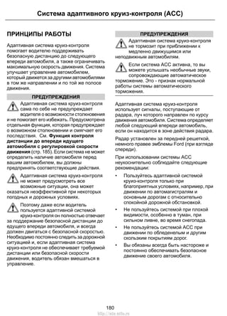 Система адаптивного круиз-контроля (ACC) 
ПРИНЦИПЫ РАБОТЫ 
Адаптивная система круиз-контроля 
помогает водителю поддерживать 
безопасную дистанцию до следующего 
впереди автомобиля, а также ограничивать 
максимальную скорость движения. Система 
улучшает управление автомобилем, 
который движется за другими автомобилями 
в том же направлении и по той же полосе 
движения. 
ПРЕДУПРЕЖДЕНИЯ 
Адаптивная система круиз-контроля 
сама по себе не предупреждает 
водителя о возможности столкновения 
и не помогает его избежать. Предусмотрена 
отдельная функция, которая предупреждает 
о возможном столкновении и смягчает его 
последствия. См. Функция контроля 
дистанции до впереди идущего 
автомобиля с регулировкой скорости 
движения (стр. 185). Если система не может 
определить наличие автомобиля перед 
вашим автомобилем, вы должны 
предпринять соответствующие действия. 
Адаптивная система круиз-контроля 
не может предусмотреть все 
возможные ситуации, она может 
оказаться неэффективной при некоторых 
погодных и дорожных условиях. 
Поэтому даже если водитель 
пользуется адаптивной системой 
круиз-контроля он полностью отвечает 
за поддержание безопасной дистанции до 
едущего впереди автомобиля, и всегда 
должен двигаться с безопасной скоростью. 
Необходимо постоянно следить за дорожной 
ситуацией и, если адаптивная система 
круиз-контроля не обеспечивает требуемой 
дистанции или безопасной скорости 
движения, водитель обязан вмешаться в 
управление. 
ПРЕДУПРЕЖДЕНИЯ 
Адаптивная система круиз-контроля 
не тормозит при приближении к 
медленно движущимся или 
неподвижным автомобилям. 
Если система ACC активна, то вы 
можете услышать необычные звуки, 
сопровождающие автоматическое 
торможение. Это - признак нормальной 
работы системы автоматического 
торможения. 
Адаптивная система круиз-контроля 
использует сигналы, поступающие от 
радара, луч которого направлен по курсу 
движения автомобиля. Система определяет 
любой следующий впереди автомобиль, 
если он находится в зоне действия радара. 
Радар установлен за передней решеткой, 
немного правее эмблемы Ford (при взгляде 
спереди). 
При использовании системы ACC 
неукоснительно соблюдайте следующие 
рекомендации: 
• Пользуйтесь адаптивной системой 
круиз-контроля только при 
благоприятных условиях, например, при 
движении по автомагистралям и 
основным дорогам с относительно 
спокойной дорожной обстановкой. 
• Не пользуйтесь системой при плохой 
видимости, особенно в туман, при 
сильном ливне, во время снегопада. 
• Не пользуйтесь системой ACC при 
движении по обледенелым и другим 
скользким покрытиям дорог. 
• Вы обязаны всегда быть настороже и 
постоянно обеспечивать безопасное 
движение своего автомобиля. 
180 
http://ava-avto.ru 
 
