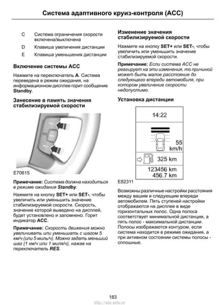 Система адаптивного круиз-контроля (ACC) 
Система ограничения скорости 
включена/выключена 
C 
D Клавиша увеличения дистанции 
E Клавиша уменьшения дистанции 
Включение системы ACC 
Нажмите на переключатель A. Система 
переведена в режим ожидания, на 
информационном дисплее горит сообщение 
Standby. 
Занесение в память значения 
стабилизируемой скорости 
E70615 
Примечание: Система должна находиться 
в режиме ожидания Standby. 
Нажмите на кнопку SET+ или SET-, чтобы 
увеличить или уменьшить значение 
стабилизируемой скорости. Скорость, 
значение которой выведено на дисплей, 
будет установлено и запомнено. Горит 
индикатор ACC. 
Примечание: Скорость движения можно 
увеличивать или уменьшать с шагом 5 
км/ч (или 5 миль/ч). Можно задать меньший 
шаг (1 км/ч или 1 миля/ч), нажав на 
переключатель RES. 
Изменение значения 
стабилизируемой скорости 
Нажмите на кнопку SET+ или SET-, чтобы 
увеличить или уменьшить значение 
стабилизируемой скорости. 
Примечание: Если система ACC не 
реагирует на эти изменения, то причиной 
может быть малое расстояние до 
следующего впереди автомобиля, при 
котором увеличение скорости 
недопустимо. 
Установка дистанции 
E82311 
Возможны различные настройки расстояния 
между вашим и следующим впереди 
автомобилем. Пять ступеней настройки 
отображаются на дисплее в виде 
горизонтальных полос. Одна полоса 
соответствует минимальной дистанции, а 
пять полос - максимальной дистанции. 
Полосы изображаются контуром, если 
система находится в режиме ожидания, а 
при активном состоянии системы полосы - 
сплошные. 
183 
http://ava-avto.ru 
 