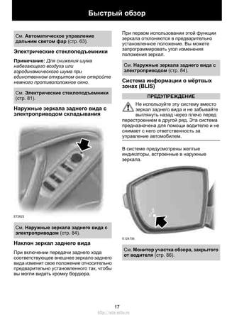 Быстрый обзор 
См. Автоматическое управление 
дальним светом фар (стр. 63). 
Электрические стеклоподъемники 
Примечание: Для снижения шума 
набегающего воздуха или 
аэродинамического шума при 
единственном открытом окне откройте 
немного противоположное окно. 
См. Электрические стеклоподъемники 
(стр. 81). 
Наружные зеркала заднего вида с 
электроприводом складывания 
E72623 
См. Наружные зеркала заднего вида с 
электроприводом (стр. 84). 
Наклон зеркал заднего вида 
При включении передачи заднего хода 
соответствующее внешнее зеркало заднего 
вида изменит свое положение относительно 
предварительно установленного так, чтобы 
вы могли видеть кромку бордюра. 
При первом использовании этой функции 
зеркала отклоняются в предварительно 
установленное положение. Вы можете 
запрограммировать угол изменения 
положения зеркал. 
См. Наружные зеркала заднего вида с 
электроприводом (стр. 84). 
Система информации о мёртвых 
зонах (BLIS) 
ПРЕДУПРЕЖДЕНИЕ 
Не используйте эту систему вместо 
зеркал заднего вида и не забывайте 
выглянуть назад через плечо перед 
перестроением в другой ряд. Эта система 
предназначена для помощи водителю и не 
снимает с него ответственность за 
управление автомобилем. 
В системе предусмотрены желтые 
индикаторы, встроенные в наружные 
зеркала. 
E124736 
См. Монитор участка обзора, закрытого 
от водителя (стр. 86). 
17 
http://ava-avto.ru 
 