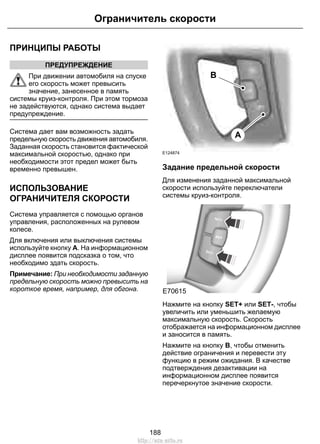 Ограничитель скорости 
ПРИНЦИПЫ РАБОТЫ 
ПРЕДУПРЕЖДЕНИЕ 
При движении автомобиля на спуске 
его скорость может превысить 
значение, занесенное в память 
системы круиз-контроля. При этом тормоза 
не задействуются, однако система выдает 
предупреждение. 
Система дает вам возможность задать 
предельную скорость движения автомобиля. 
Заданная скорость становится фактической 
максимальной скоростью, однако при 
необходимости этот предел может быть 
временно превышен. 
ИСПОЛЬЗОВАНИЕ 
ОГРАНИЧИТЕЛЯ СКОРОСТИ 
Система управляется с помощью органов 
управления, расположенных на рулевом 
колесе. 
Для включения или выключения системы 
используйте кнопку A. На информационном 
дисплее появится подсказка о том, что 
необходимо здать скорость. 
Примечание: При необходимости заданную 
предельную скорость можно превысить на 
короткое время, например, для обгона. 
E124874 
A 
B 
Задание предельной скорости 
Для изменения заданной максимальной 
скорости используйте переключатели 
системы круиз-контроля. 
E70615 
Нажмите на кнопку SET+ или SET-, чтобы 
увеличить или уменьшить желаемую 
максимальную скорость. Скорость 
отображается на информационном дисплее 
и заносится в память. 
Нажмите на кнопку B, чтобы отменить 
действие ограничения и перевести эту 
функцию в режим ожидания. В качестве 
подтверждения дезактивации на 
информационном дисплее появится 
перечеркнутое значение скорости. 
188 
http://ava-avto.ru 
 
