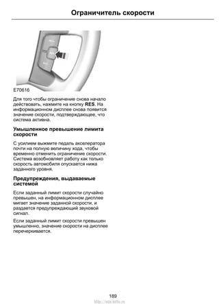 Ограничитель скорости 
E70616 
Для того чтобы ограничение снова начало 
действовать, нажмите на кнопку RES. На 
информационном дисплее снова появится 
значение скорости, подтверждающее, что 
система активна. 
Умышленное превышение лимита 
скорости 
С усилием выжмите педаль акселератора 
почти на полную величину хода, чтобы 
временно отменить ограничение скорости. 
Система возобновляет работу как только 
скорость автомобиля опускается нижа 
заданного уровня. 
Предупреждения, выдаваемые 
системой 
Если заданный лимит скорости случайно 
превышен, на информационном дисплее 
мигает значение заданной скорости, и 
раздается предупреждающий звуковой 
сигнал. 
Если заданный лимит скорости превышен 
умышленно, значение скорости на дисплее 
перечеркивается. 
189 
http://ava-avto.ru 
 