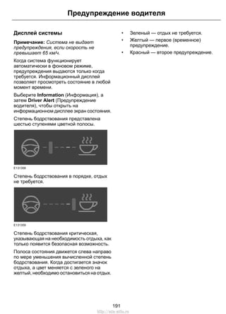 Предупреждение водителя 
Дисплей системы 
Примечание: Система не выдает 
предупреждения, если скорость не 
превышает 65 км/ч. 
Когда система функционирует 
автоматически в фоновом режиме, 
предупреждения выдаются только когда 
требуется. Информационный дисплей 
позволяет просмотреть состояние в любой 
момент времени. 
Выберите Information (Информация), а 
затем Driver Alert (Предупреждение 
водителя), чтобы открыть на 
информационном дисплее экран состояния. 
Степень бодрствования представлена 
шестью ступенями цветной полосы. 
E131358 
Степень бодрствования в порядке, отдых 
не требуется. 
E131359 
Степень бодрствования критическая, 
указывающая на необходимость отдыха, как 
только появится безопасная возможность. 
Полоса состояния движется слева направо 
по мере уменьшения вычисленной степень 
бодрствования. Когда достигается значок 
отдыха, а цвет меняется с зеленого на 
желтый, необходимо остановиться на отдых. 
• Зеленый — отдых не требуется. 
• Желтый — первое (временное) 
предупреждение. 
• Красный — второе предупреждение. 
191 
http://ava-avto.ru 
 