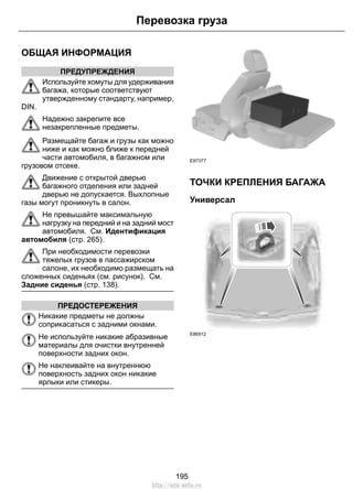 ОБЩАЯ ИНФОРМАЦИЯ 
ПРЕДУПРЕЖДЕНИЯ 
Перевозка груза 
Используйте хомуты для удерживания 
багажа, которые соответствуют 
утвержденному стандарту, например, 
DIN. 
Надежно закрепите все 
незакрепленные предметы. 
Размещайте багаж и грузы как можно 
ниже и как можно ближе к передней 
части автомобиля, в багажном или 
грузовом отсеке. 
Движение с открытой дверью 
багажного отделения или задней 
дверью не допускается. Выхлопные 
газы могут проникнуть в салон. 
Не превышайте максимальную 
нагрузку на передний и на задний мост 
автомобиля. См. Идентификация 
автомобиля (стр. 265). 
При необходимости перевозки 
тяжелых грузов в пассажирском 
салоне, их необходимо размещать на 
сложенных сиденьях (см. рисунок). См. 
Задние сиденья (стр. 138). 
ПРЕДОСТЕРЕЖЕНИЯ 
Никакие предметы не должны 
соприкасаться с задними окнами. 
Не используйте никакие абразивные 
материалы для очистки внутренней 
поверхности задних окон. 
Не наклеивайте на внутреннюю 
поверхность задних окон никакие 
ярлыки или стикеры. 
E97377 
ТОЧКИ КРЕПЛЕНИЯ БАГАЖА 
Универсал 
E86912 
195 
http://ava-avto.ru 
 