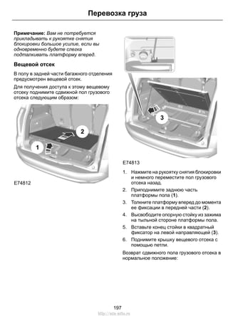 Перевозка груза 
Примечание: Вам не потребуется 
прикладывать к рукоятке снятия 
блокировки большое усилие, если вы 
одновременно будете слегка 
подталкивать платформу вперед. 
Вещевой отсек 
В полу в задней части багажного отделения 
предусмотрен вещевой отсек. 
Для получения доступа к этому вещевому 
отсеку поднимите сдвижной пол грузового 
отсека следующим образом: 
E74812 
1 
2 
E74813 
3 
1. Нажмите на рукоятку снятия блокировки 
и немного переместите пол грузового 
отсека назад. 
2. Приподнимите заднюю часть 
платформы пола (1). 
3. Толкните платформу вперед до момента 
ее фиксации в передней части (2). 
4. Высвободите опорную стойку из зажима 
на тыльной стороне платформы пола. 
5. Вставьте конец стойки в квадратный 
фиксатор на левой направляющей (3). 
6. Поднимите крышку вещевого отсека с 
помощью петли. 
Возврат сдвижного пола грузового отсека в 
нормальное положение: 
197 
http://ava-avto.ru 
 