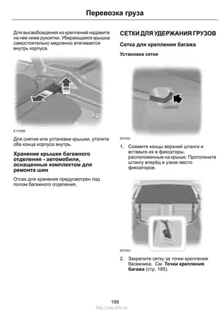 Перевозка груза 
Для высвобождения из креплений надавите 
на нее ниже рукоятки. Убирающаяся крышка 
самостоятельно медленно втягивается 
внутрь корпуса. 
E112588 
Для снятия или установки крышки, утопите 
оба конца корпуса внутрь. 
Хранение крышки багажного 
отделения - автомобили, 
оснащенные комплектом для 
ремонта шин 
Отсек для хранения предусмотрен под 
полом багажного отделения. 
СЕТКИ ДЛЯ УДЕРЖАНИЯ ГРУЗОВ 
Сетка для крепления багажа 
Установка сетки 
E87052 
1. Сожмите концы верхней штанги и 
вставьте их в фиксаторы, 
расположенные на крыше. Протолкните 
штангу вперёд в узкое место 
фиксаторов. 
E87053 
2. Закрепите сетку за точки крепления 
багажника. См. Точки крепления 
багажа (стр. 195). 
199 
http://ava-avto.ru 
 
