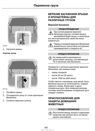 E87054 
3. Натяните ремни. 
Снятие сетки 
Перевозка груза 
E87135 
1. Ослабьте ремни. 
2. Отсоедините сетку от точек крепления 
багажника. 
3. Снимите верхнюю штангу. 
ВЕРХНИЕ БАГАЖНИКИ КРЫШИ 
И КРОНШТЕЙНЫ ДЛЯ 
РАЗЛИЧНЫХ ГРУЗОВ 
Верхний багажник 
ПРЕДУПРЕЖДЕНИЯ 
При использовании верхнего 
багажника расход топлива вашего 
автомобиля будет выше, и некоторые 
его эксплуатационные свойства могут 
измениться. 
Перед установкой верхнего багажника 
внимательно прочитайте инструкцию 
производителя и следуйте ей. 
ПРЕДОСТЕРЕЖЕНИЕ 
Не превышайте максимально 
допустимую нагрузку, составляющую 
75 кг (включая сам багажник). 
Проверьте и затяните крепления верхнего 
багажника, как указано ниже: 
• перед поездкой 
• после 50 км (30 миль) 
• после 1000 км (600 миль). 
Чтобы свести к минимуму шум ветра, если 
багажник крыши не используется, следует 
сдвинуть назад, ближе друг к другу 
поперечные дуги. Для снижения расхода 
топлива неиспользуемые поперечные дуги 
следует снимать. 
ПРИСПОСОБЛЕНИЕ ДЛЯ 
ЗАЩИТЫ ДОМАШНИХ 
ЖИВОТНЫХ 
ПРЕДОСТЕРЕЖЕНИЕ 
Расстояние между сеткой и сиденьями 
напротив нее должно быть не менее 
одного сантиметра. 
200 
http://ava-avto.ru 
 