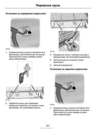 Перевозка груза 
Установка за передними сиденьями 
E86848 
1. Сожмите концы штанги и вставьте их в 
фиксаторы, расположенные на крыше. 
Протолкните штангу вперёд в узкое 
место фиксаторов. 
E87782 
2. Закрепите сетку для перевозки 
домашних животных за нижние точки 
крепления. Не затягивайте винты. 
E87783 
3. Прикрепите сетку к нижним штангам с 
маховичками. Не затягивайте маховички. 
4. Затяните винты в нижних точках 
крепления. 
5. Затяните маховички. 
Установка за задними сиденьями 
E86848 
1. Сожмите концы штанги и вставьте их в 
фиксаторы, расположенные на крыше. 
Протолкните штангу вперёд в узкое 
место фиксаторов. 
201 
http://ava-avto.ru 
 