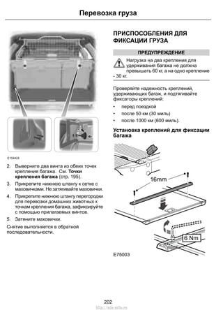 Перевозка груза 
E104424 
2. Выверните два винта из обеих точек 
крепления багажа. См. Точки 
крепления багажа (стр. 195). 
3. Прикрепите нижнюю штангу к сетке с 
маховичками. Не затягивайте маховички. 
4. Прикрепите нижнюю штангу перегородки 
для перевозки домашних животных к 
точкам крепления багажа, зафиксируйте 
с помощью прилагаемых винтов. 
5. Затяните маховички. 
Снятие выполняется в обратной 
последовательности. 
ПРИСПОСОБЛЕНИЯ ДЛЯ 
ФИКСАЦИИ ГРУЗА 
ПРЕДУПРЕЖДЕНИЕ 
Нагрузка на два крепления для 
удерживания багажа не должна 
превышать 60 кг, а на одно крепление 
- 30 кг. 
Проверяйте надежность креплений, 
удерживающих багаж, и подтягивайте 
фиксаторы креплений: 
• перед поездкой 
• после 50 км (30 миль) 
• после 1000 км (600 миль). 
Установка креплений для фиксации 
багажа 
E75003 
202 
http://ava-avto.ru 
 