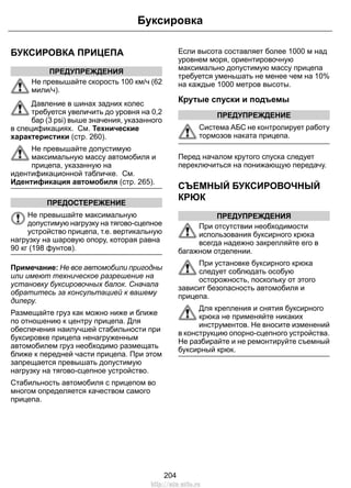 БУКСИРОВКА ПРИЦЕПА 
ПРЕДУПРЕЖДЕНИЯ 
Буксировка 
Не превышайте скорость 100 км/ч (62 
мили/ч). 
Давление в шинах задних колес 
требуется увеличить до уровня на 0,2 
бар (3 psi) выше значения, указанного 
в спецификациях. См. Технические 
характеристики (стр. 260). 
Не превышайте допустимую 
максимальную массу автомобиля и 
прицепа, указанную на 
идентификационной табличке. См. 
Идентификация автомобиля (стр. 265). 
ПРЕДОСТЕРЕЖЕНИЕ 
Не превышайте максимальную 
допустимую нагрузку на тягово-сцепное 
устройство прицепа, т.е. вертикальную 
нагрузку на шаровую опору, которая равна 
90 кг (198 фунтов). 
Примечание: Не все автомобили пригодны 
или имеют техническое разрешение на 
установку буксировочных балок. Сначала 
обратитесь за консультацией к вашему 
дилеру. 
Размещайте груз как можно ниже и ближе 
по отношению к центру прицепа. Для 
обеспечения наилучшей стабильности при 
буксировке прицепа ненагруженным 
автомобилем груз необходимо размещать 
ближе к передней части прицепа. При этом 
запрещается превышать допустимую 
нагрузку на тягово-сцепное устройство. 
Стабильность автомобиля с прицепом во 
многом определяется качеством самого 
прицепа. 
Если высота составляет более 1000 м над 
уровнем моря, ориентировочную 
максимально допустимую массу прицепа 
требуется уменьшать не менее чем на 10% 
на каждые 1000 метров высоты. 
Крутые спуски и подъемы 
ПРЕДУПРЕЖДЕНИЕ 
Система АБС не контролирует работу 
тормозов наката прицепа. 
Перед началом крутого спуска следует 
переключиться на понижающую передачу. 
СЪЕМНЫЙ БУКСИРОВОЧНЫЙ 
КРЮК 
ПРЕДУПРЕЖДЕНИЯ 
При отсутствии необходимости 
использования буксирного крюка 
всегда надежно закрепляйте его в 
багажном отделении. 
При установке буксирного крюка 
следует соблюдать особую 
осторожность, поскольку от этого 
зависит безопасность автомобиля и 
прицепа. 
Для крепления и снятия буксирного 
крюка не применяйте никаких 
инструментов. Не вносите изменений 
в конструкцию опорно-сцепного устройства. 
Не разбирайте и не ремонтируйте съемный 
буксирный крюк. 
204 
http://ava-avto.ru 
 