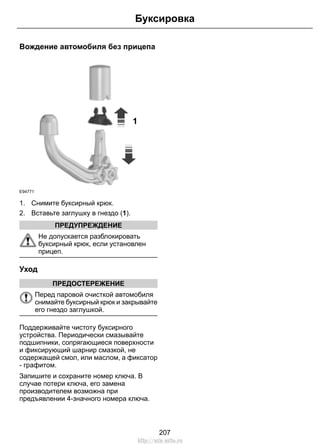 Буксировка 
Вождение автомобиля без прицепа 
E94771 
1 
1. Снимите буксирный крюк. 
2. Вставьте заглушку в гнездо (1). 
ПРЕДУПРЕЖДЕНИЕ 
Не допускается разблокировать 
буксирный крюк, если установлен 
прицеп. 
Уход 
ПРЕДОСТЕРЕЖЕНИЕ 
Перед паровой очисткой автомобиля 
снимайте буксирный крюк и закрывайте 
его гнездо заглушкой. 
Поддерживайте чистоту буксирного 
устройства. Периодически смазывайте 
подшипники, сопрягающиеся поверхности 
и фиксирующий шарнир смазкой, не 
содержащей смол, или маслом, а фиксатор 
- графитом. 
Запишите и сохраните номер ключа. В 
случае потери ключа, его замена 
производителем возможна при 
предъявлении 4-значного номера ключа. 
207 
http://ava-avto.ru 
 