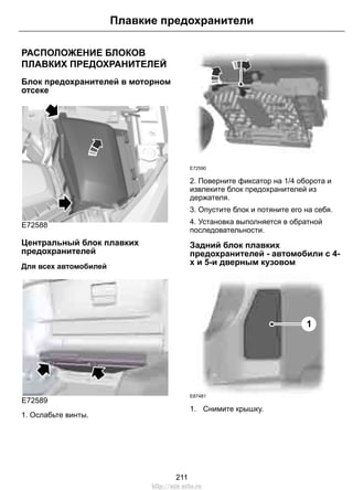 Плавкие предохранители 
РАСПОЛОЖЕНИЕ БЛОКОВ 
ПЛАВКИХ ПРЕДОХРАНИТЕЛЕЙ 
Блок предохранителей в моторном 
отсеке 
E72588 
Центральный блок плавких 
предохранителей 
Для всех автомобилей 
E72589 
1. Ослабьте винты. 
E72590 
2. Поверните фиксатор на 1/4 оборота и 
извлеките блок предохранителей из 
держателя. 
3. Опустите блок и потяните его на себя. 
4. Установка выполняется в обратной 
последовательности. 
Задний блок плавких 
предохранителей - автомобили с 4- 
х и 5-и дверным кузовом 
1 
E87481 
1. Снимите крышку. 
211 
http://ava-avto.ru 
 