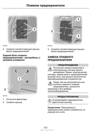 Плавкие предохранители 
2 
E87482 
2. Снимите соответствующую крышку 
блока предохранителей. 
Задний блок плавких 
предохранителей - автомобиль с 
кузовом универсал 
1 
2 
E87479 
1. Отпустите фиксаторы. 
2. Снимите крышку. 
3 
3 
3 
E87480 
3. Снимите соответствующую крышку 
блока предохранителей. 
ЗАМЕНА ПЛАВКОГО 
ПРЕДОХРАНИТЕЛЯ 
ПРЕДУПРЕЖДЕНИЯ 
Не вносите никаких изменений в 
электрическую систему вашего 
автомобиля. Ремонт электрической 
системы, замена реле и предохранителей 
высокой силы тока должны выполняться 
квалифицированным специалистом. 
Перед тем как дотрагиваться или 
пытаться заменить плавкий 
предохранитель, выключите 
зажигание и все приборы 
электрооборудования. 
ПРЕДОСТЕРЕЖЕНИЕ 
Устанавливайте предохранитель 
идентичный снятому. 
Примечание: Перегоревший 
предохранитель можно определить по 
разрыву его нити. 
212 
http://ava-avto.ru 
 