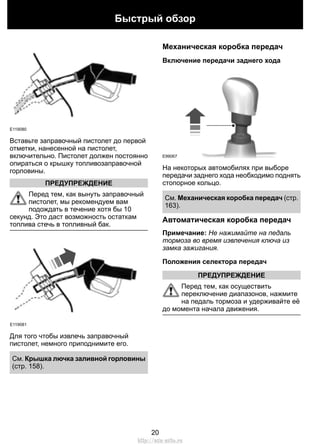 Быстрый обзор 
E119080 
Вставьте заправочный пистолет до первой 
отметки, нанесенной на пистолет, 
включительно. Пистолет должен постоянно 
опираться о крышку топливозаправочной 
горловины. 
ПРЕДУПРЕЖДЕНИЕ 
Перед тем, как вынуть заправочный 
пистолет, мы рекомендуем вам 
подождать в течение хотя бы 10 
секунд. Это даст возможность остаткам 
топлива стечь в топливный бак. 
E119081 
Для того чтобы извлечь заправочный 
пистолет, немного приподнимите его. 
См. Крышка лючка заливной горловины 
(стр. 158). 
Механическая коробка передач 
Включение передачи заднего хода 
E99067 
На некоторых автомобилях при выборе 
передачи заднего хода необходимо поднять 
стопорное кольцо. 
См. Механическая коробка передач (стр. 
163). 
Автоматическая коробка передач 
Примечание: Не нажимайте на педаль 
тормоза во время извлечения ключа из 
замка зажигания. 
Положения селектора передач 
ПРЕДУПРЕЖДЕНИЕ 
Перед тем, как осуществить 
переключение диапазонов, нажмите 
на педаль тормоза и удерживайте её 
до момента начала движения. 
20 
http://ava-avto.ru 
 