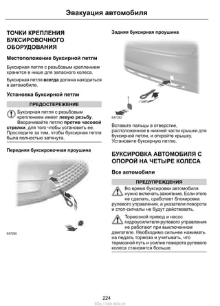 Эвакуация автомобиля 
ТОЧКИ КРЕПЛЕНИЯ 
БУКСИРОВОЧНОГО 
ОБОРУДОВАНИЯ 
Местоположение буксирной петли 
Буксирная петля с резьбовым креплением 
хранится в нише для запасного колеса. 
Буксирная петля всегда должна находиться 
в автомобиле. 
Установка буксирной петли 
ПРЕДОСТЕРЕЖЕНИЕ 
Буксирная петля с резьбовым 
креплением имеет левую резьбу. 
Вворачивайте петлю против часовой 
стрелки, для того чтобы установить ее. 
Проследите за тем, чтобы буксирная петля 
была полностью затянута. 
Передняя буксировочная проушина 
E87280 
Задняя буксирная проушина 
E87282 
Вставьте пальцы в отверстие, 
расположенное в нижней части крышки для 
буксирной петли, и откройте крышку. 
Установите буксирную петлю. 
БУКСИРОВКА АВТОМОБИЛЯ С 
ОПОРОЙ НА ЧЕТЫРЕ КОЛЕСА 
Все автомобили 
ПРЕДУПРЕЖДЕНИЯ 
Во время буксировки автомобиля 
нужно включать зажигание. Если этого 
не сделать, сработает блокировка 
рулевого управления, а указатели поворота 
и стоп-сигналы не будут действовать. 
Тормозной привод и насос 
гидроусилителя рулевого управления 
не работают при выключенном 
двигателе. Необходимо сильнее нажимать 
на педаль тормоза и учитывать, что 
тормозной путь и усилие поворота рулевого 
колеса становятся больше. 
224 
http://ava-avto.ru 
 