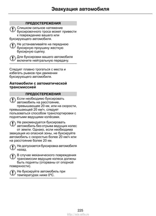 Эвакуация автомобиля 
ПРЕДОСТЕРЕЖЕНИЯ 
Слишком сильное натяжение 
буксировочного троса может привести 
к повреждению вашего или 
буксирующего автомобиля. 
Не устанавливайте на переднюю 
буксирную проушину жесткую 
буксирную сцепку. 
Для буксировки вашего автомобиля 
включите нейтральную передачу. 
Следует плавно трогаться с места и 
избегать рывков при движении 
буксирующего автомобиля. 
Автомобили с автоматической 
трансмиссией 
ПРЕДОСТЕРЕЖЕНИЯ 
Если необходимо буксировать 
автомобиль на расстояние, 
превышающее 20 км, или на скорости, 
превышающей 20 км/ч, следует 
пользоваться способом транспортировки с 
поднятыми ведущими колёсами. 
Не рекомендуется буксировать 
автомобиль без отрыва ведущих колес 
от земли. Однако, если необходима 
эвакуация из опасной зоны, не буксируйте 
автомобиль с скоростью более 20 км/ч или 
на расстояние более 20 км. 
Не допускается буксировка автомобиля 
назад. 
В случае механического повреждения 
трансмиссии ведущие колеса должны 
быть подняты (оторваны от опорной 
поверхности). 
Не буксируйте автомобиль при 
температурах ниже 0ºC. 
225 
http://ava-avto.ru 
 