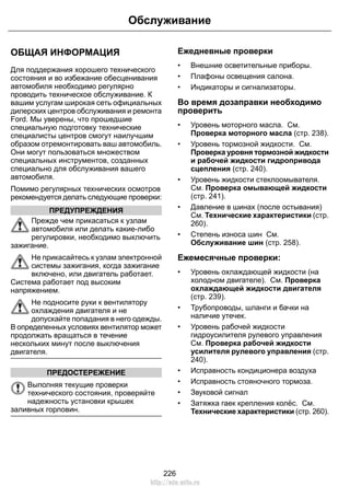 Обслуживание 
ОБЩАЯ ИНФОРМАЦИЯ 
Для поддержания хорошего технического 
состояния и во избежание обесценивания 
автомобиля необходимо регулярно 
проводить техническое обслуживание. К 
вашим услугам широкая сеть официальных 
дилерских центров обслуживания и ремонта 
Ford. Мы уверены, что прошедшие 
специальную подготовку технические 
специалисты центров смогут наилучшим 
образом отремонтировать ваш автомобиль. 
Они могут пользоваться множеством 
специальных инструментов, созданных 
специально для обслуживания вашего 
автомобиля. 
Помимо регулярных технических осмотров 
рекомендуется делать следующие проверки: 
ПРЕДУПРЕЖДЕНИЯ 
Прежде чем прикасаться к узлам 
автомобиля или делать какие-либо 
регулировки, необходимо выключить 
зажигание. 
Не прикасайтесь к узлам электронной 
системы зажигания, когда зажигание 
включено, или двигатель работает. 
Система работает под высоким 
напряжением. 
Не подносите руки к вентилятору 
охлаждения двигателя и не 
допускайте попадания в него одежды. 
В определенных условиях вентилятор может 
продолжать вращаться в течение 
нескольких минут после выключения 
двигателя. 
ПРЕДОСТЕРЕЖЕНИЕ 
Выполняя текущие проверки 
технического состояния, проверяйте 
надежность установки крышек 
заливных горловин. 
Ежедневные проверки 
• Внешние осветительные приборы. 
• Плафоны освещения салона. 
• Индикаторы и сигнализаторы. 
Во время дозаправки необходимо 
проверить 
• Уровень моторного масла. См. 
Проверка моторного масла (стр. 238). 
• Уровень тормозной жидкости. См. 
Проверка уровня тормозной жидкости 
и рабочей жидкости гидропривода 
сцепления (стр. 240). 
• Уровень жидкости стеклоомывателя. 
См. Проверка омывающей жидкости 
(стр. 241). 
• Давление в шинах (после остывания) 
См. Технические характеристики (стр. 
260). 
• Степень износа шин См. 
Обслуживание шин (стр. 258). 
Ежемесячные проверки: 
• Уровень охлаждающей жидкости (на 
холодном двигателе). См. Проверка 
охлаждающей жидкости двигателя 
(стр. 239). 
• Трубопроводы, шланги и бачки на 
наличие утечек. 
• Уровень рабочей жидкости 
гидроусилителя рулевого управления 
См. Проверка рабочей жидкости 
усилителя рулевого управления (стр. 
240). 
• Исправность кондиционера воздуха 
• Исправность стояночного тормоза. 
• Звуковой сигнал 
• Затяжка гаек крепления колёс. См. 
Технические характеристики (стр. 260). 
226 
http://ava-avto.ru 
 