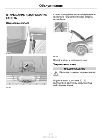 Обслуживание 
ОТКРЫВАНИЕ И ЗАКРЫВАНИЕ 
КАПОТА 
Открывание капота 
E73698 
E87785 
Слегка приподнимите капот и передвиньте 
фиксатор в направлении левой стороны 
автомобиля. 
E87786 
Откройте капот и установите упор. 
Закрывание капота 
ПРЕДУПРЕЖДЕНИЕ 
Убедитесь, что капот надежно закрыт. 
Опустите капот и, оставив 20 - 30 
сантиметров, дайте ему закрыться под 
собственным весом. 
227 
http://ava-avto.ru 
 