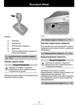 E80836 
S 
P Парковка 
R Задний ход 
N Нейтральная передача 
D Движение 
Быстрый обзор 
Ручное переключение передач и 
спортивный режим 
S 
См. Автоматическая коробка передач 
(стр. 163). 
Камера заднего вида 
ПРЕДУПРЕЖДЕНИЕ 
Камера не снимает с водителя 
обязательств быть внимательным и 
осторожным за рулем. 
Камера улучшает обзор и используется при 
движении задним ходом. 
E99105 
См. Камера заднего обзора (стр. 175). 
Система ограничения скорости 
Эта система дает вам возможность задать 
предельно допустимую скорость движения 
автомобиля. 
См. Ограничитель скорости (стр. 188). 
Предупреждение водителя 
ПРЕДУПРЕЖДЕНИЕ 
Система не снимает с водителя 
обязательств быть внимательным и 
осторожным за рулем. 
Системой вычисляется степень 
бодрствования, которую можно вывести на 
информационный дисплей. При 
обнаружении системой сонливости водителя 
или ухудшения стиля его езды выдаются 
предупреждения. 
См. Предупреждение водителя (стр. 190). 
21 
http://ava-avto.ru 
 