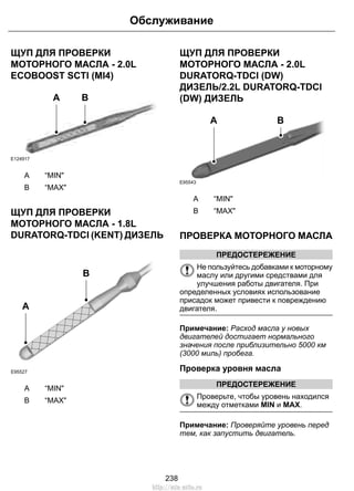 Обслуживание 
ЩУП ДЛЯ ПРОВЕРКИ 
МОТОРНОГО МАСЛА - 2.0L 
ECOBOOST SCTI (MI4) 
E124917 
A B 
A “MIN 
B “MAX 
ЩУП ДЛЯ ПРОВЕРКИ 
МОТОРНОГО МАСЛА - 1.8L 
DURATORQ-TDCI (KENT) ДИЗЕЛЬ 
E95527 
B 
A 
A “MIN 
B “MAX 
ЩУП ДЛЯ ПРОВЕРКИ 
МОТОРНОГО МАСЛА - 2.0L 
DURATORQ-TDCI (DW) 
ДИЗЕЛЬ/2.2L DURATORQ-TDCI 
(DW) ДИЗЕЛЬ 
E95543 
A B 
A “MIN 
B “MAX 
ПРОВЕРКА МОТОРНОГО МАСЛА 
ПРЕДОСТЕРЕЖЕНИЕ 
Не пользуйтесь добавками к моторному 
маслу или другими средствами для 
улучшения работы двигателя. При 
определенных условиях использование 
присадок может привести к повреждению 
двигателя. 
Примечание: Расход масла у новых 
двигателей достигает нормального 
значения после приблизительно 5000 км 
(3000 миль) пробега. 
Проверка уровня масла 
ПРЕДОСТЕРЕЖЕНИЕ 
Проверьте, чтобы уровень находился 
между отметками MIN и MAX. 
Примечание: Проверяйте уровень перед 
тем, как запустить двигатель. 
238 
http://ava-avto.ru 
 