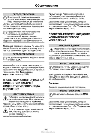 ПРЕДОСТЕРЕЖЕНИЯ 
Обслуживание 
В экстренной ситуации вы можете 
долить в систему охлаждения простую 
воду, чтобы добраться до сервисного 
центра. Система должна быть как можно 
скорее проверена механиком, прошедшим 
надлежащую подготовку. 
Продолжительное использование 
неправильно разбавленной 
охлаждающей жидкости может 
привести к повреждению двигателя из-за 
коррозии, перегрева или замораживания. 
Медленно отверните крышку. По мере того, 
как вы будете отворачивать крышку, из-под 
нее под давлением будет выходить пар. 
ПРЕДОСТЕРЕЖЕНИЕ 
Не доливайте рабочую жидкость выше 
отметки MAX. 
Используйте для доливки охлаждающую 
жидкость, соответствующую спецификациям 
компании Ford, и воду, смешанные в равных 
пропорциях. См. Технические 
характеристики (стр. 241). 
ПРОВЕРКА УРОВНЯ ТОРМОЗНОЙ 
ЖИДКОСТИ И РАБОЧЕЙ 
ЖИДКОСТИ ГИДРОПРИВОДА 
СЦЕПЛЕНИЯ 
ПРЕДУПРЕЖДЕНИЯ 
Избегайте контакта рабочей жидкости 
с кожей или глазами. При контакте с 
жидкостью немедленно промойте 
пораженные участки обильным количеством 
воды и обратитесь к врачу. 
Если уровень находится на отметке 
MIN, систему должен как можно 
скорее проверить 
квалифицированный механик. 
Примечание: Тормозная система и 
гидропривод сцепления снабжаются 
рабочей жидкостью из одного бачка. 
Доливайте рабочую жидкость, которая 
соответствует техническим требованиям и 
условиям компании Ford. См. Технические 
характеристики (стр. 241). 
ПРОВЕРКА РАБОЧЕЙ ЖИДКОСТИ 
УСИЛИТЕЛЯ РУЛЕВОГО 
УПРАВЛЕНИЯ 
ПРЕДУПРЕЖДЕНИЕ 
Избегайте контакта рабочей жидкости 
с кожей или глазами. При контакте с 
жидкостью немедленно промойте 
пораженные участки обильным количеством 
воды и обратитесь к врачу. 
ПРЕДОСТЕРЕЖЕНИЕ 
Проверьте, чтобы уровень находился 
между отметками MIN и MAX. 
Если уровень находится на отметке MIN, 
немедленно долейте, доведя его уровень 
до необходимого. 
Доливка 
Снимите крышку наливной горловины. 
ПРЕДОСТЕРЕЖЕНИЕ 
Не доливайте больше отметки MAX. 
Доливайте рабочую жидкость, которая 
соответствует техническим требованиям и 
условиям компании Ford. См. Технические 
характеристики (стр. 241). 
240 
http://ava-avto.ru 
 