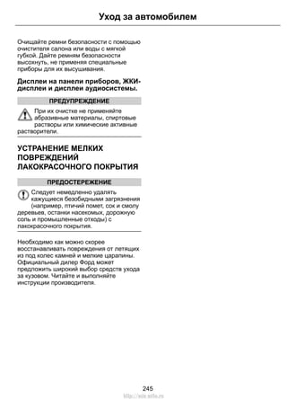 Уход за автомобилем 
Очищайте ремни безопасности с помощью 
очистителя салона или воды с мягкой 
губкой. Дайте ремням безопасности 
высохнуть, не применяя специальные 
приборы для их высушивания. 
Дисплеи на панели приборов, ЖКИ- 
дисплеи и дисплеи аудиосистемы. 
ПРЕДУПРЕЖДЕНИЕ 
При их очистке не применяйте 
абразивные материалы, спиртовые 
растворы или химические активные 
растворители. 
УСТРАНЕНИЕ МЕЛКИХ 
ПОВРЕЖДЕНИЙ 
ЛАКОКРАСОЧНОГО ПОКРЫТИЯ 
ПРЕДОСТЕРЕЖЕНИЕ 
Следует немедленно удалять 
кажущиеся безобидными загрязнения 
(например, птичий помет, сок и смолу 
деревьев, останки насекомых, дорожную 
соль и промышленные отходы) с 
лакокрасочного покрытия. 
Необходимо как можно скорее 
восстанавливать повреждения от летящих 
из под колес камней и мелкие царапины. 
Официальный дилер Форд может 
предложить широкий выбор средств ухода 
за кузовом. Читайте и выполняйте 
инструкции производителя. 
245 
http://ava-avto.ru 
 