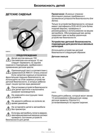 ДЕТСКИЕ СИДЕНЬЯ 
E68916 
Безопасность детей 
ПРЕДУПРЕЖДЕНИЯ 
Детей ростом меньше 150 
сантиметров или младше 12 лет 
следует перевозить на заднем 
сидении в подходящем, одобренном к 
применению детском кресле. 
Оригинальный текст в соответствии с 
правилом ECE R94.01: Очень опасно! 
Если напротив сиденья установлена 
фронтальная подушка безопасности, не 
используйте на этом сиденье устройства 
детской безопасности, в которых ребенок 
сидит лицом против хода движения! 
При установке устройств безопасности 
для детей прочтите и выполняйте 
указания производителя. 
Не изменяйте конструкцию таких 
устройств. 
Не держите ребенка на коленях во 
время движения. 
Не оставляйте детей в автомобиле 
без присмотра. 
Если ваш автомобиль попал в аварию, 
квалифицированный механик должен 
проверить состояние устройств 
безопасности для детей. 
Примечание: В разных странах 
действуют разные требования к 
применению устройств безопасности для 
детей. 
Только те устройства безопасности, которые 
имеют сертификаты ECE-44.03 (или более 
поздней версии), проверены и 
рекомендованы к использованию на вашем 
автомобиле. Обслуживающий вас дилер 
предложит вам на выбор различные 
устройства безопасности. 
Устройства детской безопасности, 
подходящие для различных весовых 
категорий 
Используйте устройства детской 
безопасности следующим образом: 
Детская люлька 
E68918 
Помещайте ребенка, который весит менее 
13 килограммов в обращенную назад 
детскую кроватку (Группа 0+), 
устанавливаемую на заднем сидении. 
23 
http://ava-avto.ru 
 