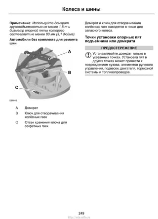 Колеса и шины 
Примечание: Используйте домкрат 
грузоподъемностью не менее 1,5 т и 
диаметр опорной пяты которого 
составляет не менее 80 мм (3,1 дюйма). 
Автомобили без комплекта для ремонта 
шин 
A 
B 
C 
E86843 
A Домкрат 
Ключ для отворачивания 
колёсных гаек 
B 
Отсек хранения ключа для 
секретных гаек 
C 
Домкрат и ключ для отворачивания 
колёсных гаек находятся в нише для 
запасного колеса. 
Точки установки опорных пят 
подъемника или домкрата 
ПРЕДОСТЕРЕЖЕНИЕ 
Устанавливайте домкрат только в 
указанных точках. Установка пят в 
других точках может привести к 
повреждениям кузова, элементов рулевого 
управления, подвески, двигателя, тормозной 
системы и топливопроводов. 
249 
http://ava-avto.ru 
 
