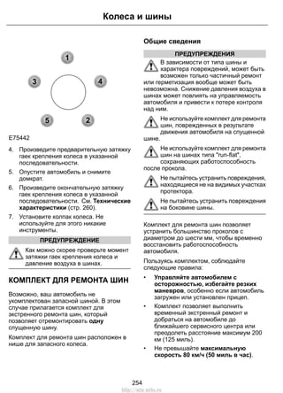 1 
3 4 
2 
5 
Колеса и шины 
E75442 
4. Произведите предварительную затяжку 
гаек крепления колеса в указанной 
последовательности. 
5. Опустите автомобиль и снимите 
домкрат. 
6. Произведите окончательную затяжку 
гаек крепления колеса в указанной 
последовательности. См. Технические 
характеристики (стр. 260). 
7. Установите колпак колеса. Не 
используйте для этого никакие 
инструменты. 
ПРЕДУПРЕЖДЕНИЕ 
Как можно скорее проверьте момент 
затяжки гаек крепления колеса и 
давление воздуха в шинах. 
КОМПЛЕКТ ДЛЯ РЕМОНТА ШИН 
Возможно, ваш автомобиль не 
укомплектован запасной шиной. В этом 
случае прилагается комплект для 
экстренного ремонта шин, который 
позволяет отремонтировать одну 
спущенную шину. 
Комплект для ремонта шин расположен в 
нише для запасного колеса. 
Общие сведения 
ПРЕДУПРЕЖДЕНИЯ 
В зависимости от типа шины и 
характера повреждений, может быть 
возможен только частичный ремонт 
или герметизация вообще может быть 
невозможна. Снижение давления воздуха в 
шинах может повлиять на управляемость 
автомобиля и привести к потере контроля 
над ним. 
Не используйте комплект для ремонта 
шин, поврежденных в результате 
движения автомобиля на спущенной 
шине. 
Не используйте комплект для ремонта 
шин на шинах типа run-flat, 
сохраняющих работоспособность 
после прокола. 
Не пытайтесь устранить повреждения, 
находящиеся не на видимых участках 
протектора. 
Не пытайтесь устранить повреждения 
на боковине шины. 
Комплект для ремонта шин позволяет 
устранить большинство проколов с 
диаметром до шести мм, чтобы временно 
восстановить работоспособность 
автомобиля. 
Пользуясь комплектом, соблюдайте 
следующие правила: 
• Управляйте автомобилем с 
осторожностью, избегайте резких 
маневров, особенно если автомобиль 
загружен или установлен прицеп. 
• Комплект позволяет выполнить 
временный экстренный ремонт и 
добраться на автомобиле до 
ближайшего сервисного центра или 
преодолеть расстояние максимум 200 
км (125 миль). 
• Не превышайте максимальную 
скорость 80 км/ч (50 миль в час). 
254 
http://ava-avto.ru 
 