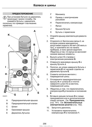 ПРЕДОСТЕРЕЖЕНИЕ 
Колеса и шины 
При установке бутыли на держатель 
происходит прокол пломбы. Не 
снимайте бутыль с держателя, 
поскольку это приведет к вытеканию 
герметика. 
E94973 
J B 
I 
F 
C 
E 
K 
A 
G 
H 
D 
A Предохранительная крышка 
B Предохранительный клапан 
С Шланг 
D Оранжевая крышка 
E Держатель бутылок 
F Манометр 
Провод с электрическим 
разъемом 
G 
H Переключатель компрессора 
I Ярлык 
J Крышка бутыли 
K Бутыль с герметиком 
1. Откройте крышку комплекта для ремонта 
шин. 
2. Открепите от баллончика ярлык I, на 
котором указана максимально 
допустимая скорость 80 км/ч (50 миль в 
час), и приклейте его на панель 
приборов, в поле зрения водителя. 
Убедитесь в том, что ярлык не заслоняет 
никакие важные элементы. 
3. Выньте шланг C и провод с 
электрическим разъемом G. 
4. Отверните оранжевую крышку D и 
крышку бутыли J. 
5. Полотно, до упора наверните бутыль с 
герметиком K по часовой стрелке на 
держатель бутыли E. 
6. Снимите колпачок вентиля с 
поврежденной шины. 
7. Отсоедините предохранительную 
крышку A от шланга C и плотно 
наверните шланг C на вентиль 
поврежденной шины. 
8. Убедитесь в том, что переключатель 
компрессора H установлен в положение 
0. 
9. Вставьте разъем питания G в гнездо 
прикуривателя или в дополнительное 
гнездо питания. См. Прикуриватель 
(стр. 141). См. Вспомогательные 
электрические розетки (стр. 142). 
10. Запустите двигатель. 
11. Установите переключатель 
компрессора H в положение 1. 
256 
http://ava-avto.ru 
 