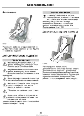 Детское кресло 
Безопасность детей 
E68920 
Усаживайте ребенка, который весит от 13 
до 18 килограммов, в детское кресло (Группа 
1) на заднем сидении. 
ДОПОЛНИТЕЛЬНЫЕ ПОДУШКИ 
ПРЕДУПРЕЖДЕНИЯ 
Не используйте дополнительные 
кресла или подушки, имеющие лишь 
поясной ремень безопасности. 
Не устанавливайте дополнительное 
кресло или подушку, если ремень 
безопасности плохо натягивается или 
перекручен. 
Не размещайте ремень безопасности 
под рукой ребенка или за его спиной. 
Нельзя использовать книги, подушки 
или полотенца для того, чтобы 
посадить ребенка повыше. 
Убедитесь, что ребенок сидит прямо. 
Помещайте ребенка, который весит 
более 15 килограммов, но ниже 150 
сантиметров ростом в 
дополнительное кресло или подкладывайте 
дополнительную подушку. 
ПРЕДОСТЕРЕЖЕНИЕ 
Если вы устанавливаете детское 
сиденье на одно из задних посадочных 
мест, убедитесь, что детское сиденье 
надежно закреплено на сиденье 
автомобиля. Возможно, потребуется 
поднять или снять подголовник. См. 
Подголовники (стр. 138). 
Дополнительное кресло (Группа 2) 
E70710 
Рекомендуется использовать 
дополнительное кресло со спинкой вместо 
дополнительной подушки. Приподнятое 
расположение кресла позволит разместить 
плечевой ремень безопасности сидения для 
взрослого человека на середине плеча 
ребенка, а поясной ремень на его бедрах. 
24 
http://ava-avto.ru 
 
