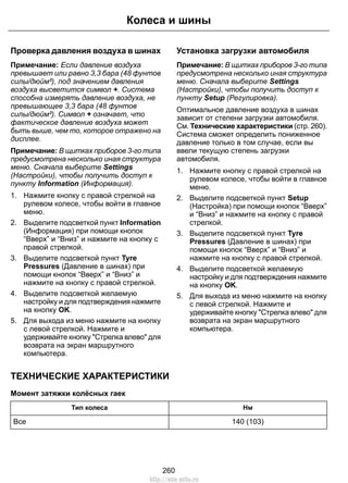 Колеса и шины 
Проверка давления воздуха в шинах 
Примечание: Если давление воздуха 
превышает или равно 3,3 бара (48 фунтов 
силы/дюйм²), под значением давления 
воздуха высветится символ +. Система 
способна измерять давление воздуха, не 
превышающее 3,3 бара (48 фунтов 
силы/дюйм²). Символ + означает, что 
фактическое давление воздуха может 
быть выше, чем то, которое отражено на 
дисплее. 
Примечание: В щитках приборов 3-го типа 
предусмотрена несколько иная структура 
меню. Сначала выберите Settings 
(Настройки), чтобы получить доступ к 
пункту Information (Информация). 
1. Нажмите кнопку с правой стрелкой на 
рулевом колесе, чтобы войти в главное 
меню. 
2. Выделите подсветкой пункт Information 
(Информация) при помощи кнопок 
“Вверх” и “Вниз” и нажмите на кнопку с 
правой стрелкой. 
3. Выделите подсветкой пункт Tyre 
Pressures (Давление в шинах) при 
помощи кнопок “Вверх” и “Вниз” и 
нажмите на кнопку с правой стрелкой. 
4. Выделите подсветкой желаемую 
настройку и для подтверждения нажмите 
на кнопку OK. 
5. Для выхода из меню нажмите на кнопку 
с левой стрелкой. Нажмите и 
удерживайте кнопку Стрелка влево для 
возврата на экран маршрутного 
компьютера. 
Установка загрузки автомобиля 
Примечание: В щитках приборов 3-го типа 
предусмотрена несколько иная структура 
меню. Сначала выберите Settings 
(Настройки), чтобы получить доступ к 
пункту Setup (Регулировка). 
Оптимальное давление воздуха в шинах 
зависит от степени загрузки автомобиля. 
См. Технические характеристики (стр. 260). 
Система сможет определить пониженное 
давление только в том случае, если вы 
ввели текущую степень загрузки 
автомобиля. 
1. Нажмите кнопку с правой стрелкой на 
рулевом колесе, чтобы войти в главное 
меню. 
2. Выделите подсветкой пункт Setup 
(Настройка) при помощи кнопок “Вверх” 
и “Вниз” и нажмите на кнопку с правой 
стрелкой. 
3. Выделите подсветкой пункт Tyre 
Pressures (Давление в шинах) при 
помощи кнопок “Вверх” и “Вниз” и 
нажмите на кнопку с правой стрелкой. 
4. Выделите подсветкой желаемую 
настройку и для подтверждения нажмите 
на кнопку OK. 
5. Для выхода из меню нажмите на кнопку 
с левой стрелкой. Нажмите и 
удерживайте кнопку Стрелка влево для 
возврата на экран маршрутного 
компьютера. 
ТЕХНИЧЕСКИЕ ХАРАКТЕРИСТИКИ 
Момент затяжки колёсных гаек 
Тип колеса Нм 
Все 140 (103) 
260 
http://ava-avto.ru 
 