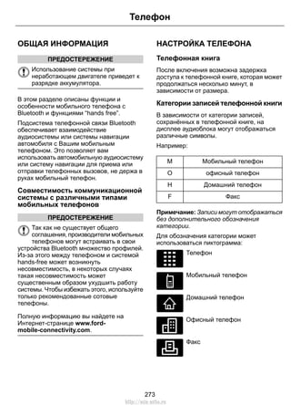 ОБЩАЯ ИНФОРМАЦИЯ 
ПРЕДОСТЕРЕЖЕНИЕ 
Телефон 
Использование системы при 
неработающем двигателе приведет к 
разрядке аккумулятора. 
В этом разделе описаны функции и 
особенности мобильного телефона с 
Bluetooth и функциями “hands free”. 
Подсистема телефонной связи Bluetooth 
обеспечивает взаимодействие 
аудиосистемы или системы навигации 
автомобиля с Вашим мобильным 
телефоном. Это позволяет вам 
использовать автомобильную аудиосистему 
или систему навигации для приема или 
отправки телефонных вызовов, не держа в 
руках мобильный телефон. 
Совместимость коммуникационной 
системы с различными типами 
мобильных телефонов 
ПРЕДОСТЕРЕЖЕНИЕ 
Так как не существует общего 
соглашения, производители мобильных 
телефонов могут встраивать в свои 
устройства Bluetooth множество профилей. 
Из-за этого между телефоном и системой 
hands-free может возникнуть 
несовместимость, в некоторых случаях 
такая несовместимость может 
существенным образом ухудшить работу 
системы. Чтобы избежать этого, используйте 
только рекомендованные сотовые 
телефоны. 
Полную информацию вы найдете на 
Интернет-странице www.ford-mobile- 
connectivity.com. 
НАСТРОЙКА ТЕЛЕФОНА 
Телефонная книга 
После включения возможна задержка 
доступа к телефонной книге, которая может 
продолжаться несколько минут, в 
зависимости от размера. 
Категории записей телефонной книги 
В зависимости от категории записей, 
сохранённых в телефонной книге, на 
дисплее аудиоблока могут отображаться 
различные символы. 
Например: 
M Мобильный телефон 
O офисный телефон 
H Домашний телефон 
F Факс 
Примечание: Записи могут отображаться 
без дополнительного обозначения 
категории. 
Для обозначения категории может 
использоваться пиктограмма: 
E87990 
Телефон 
E87991 
Мобильный телефон 
E87992 
Домашний телефон 
E87993 
Офисный телефон 
E87994 
Факс 
273 
http://ava-avto.ru 
 