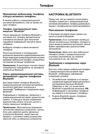 Телефон 
Присвоение мобильному телефону 
статуса активного телефона 
В начале работы с коммуникационной 
системой автомобиля с ней не связан ни 
один телефон. 
Телефон, подсоединяемый через 
микрочип Bluetooth 
После связывания телефона Bluetooth с 
системой этот телефон автоматически 
становится активным. Для получения 
подробной информации смотрите меню 
телефона. 
Выберите телефон в меню активного 
телефона. 
После выключения и последующего 
включения зажигания и радиоприемника или 
блока навигации коммуникационная система 
выбирает мобильный телефон, который был 
последним активным телефоном. 
Примечание: В некоторых случаях также 
потребуется подтвердить на телефоне 
соединение Bluetooth. 
Связь коммуникационной системы 
автомобиля с другим телефоном 
Bluetooth 
Для связи нового телефона Bluetooth с 
коммуникационной системой автомобиля, 
выполните действия, описанные в 
параграфе Требования к соединению через 
Bluetooth. 
Информация о телефонах, связанных с 
коммуникационной системой, хранится в ее 
памяти. С помощью панели управления 
аудиосистемы можно получить доступ к 
списку связанных телефонов. 
Примечание: Максимальное возможное 
количество связанных устройств - шесть. 
Если уже имеется шесть связанных 
устройств Bluetooth, перед тем как 
связать с системой новое устройство 
удалите одно из связанных устройств. 
НАСТРОЙКА BLUETOOTH 
Перед тем, как вы сможете использовать 
телефон совместно с коммуникационной 
системой автомобиля, телефон должен быть 
связан с телефонной системой автомобиля. 
Пользование телефоном 
С бортовой системой можно связать до 
шести устройств Bluetooth. 
Примечание: Если поступает входящий 
звонок на мобильный телефон, который в 
этот момент является активным, звонок 
будет переадресован аудиосистеме 
автомобиля. 
Примечание: Даже если ваш мобильный 
телефон связан с коммуникационной 
системой автомобиля, вы можете 
пользоваться им, как обычно. 
Требования к соединению через 
Bluetooth 
Для того чтобы связать мобильный телефон 
с коммуникационной системой через 
Bluetooth, необходимо соблюдение 
следующих условий. 
1. На мобильном телефоне и на панели 
управления аудиосистемой должна быть 
активирована функция Bluetooth. 
Убедитесь в том, что опция меню 
Bluetooth в аудиоблоке включена: ON. 
Информацию о настройках телефона 
вы найдете в инструкции к телефону. 
2. В меню Bluetooth вашего телефона 
выберите Ford Audio. 
274 
http://ava-avto.ru 
 