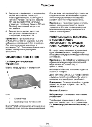 Телефон 
3. Введите кодовый номер, показанный на 
экране автомобиля, с помощью 
клавиатуры телефона. Если кодовый 
номер не показан на экране, введите 
PIN-код Bluetooth 0000, используя 
клавиатуру телефона. Введите PIN-код 
Bluetooth, показанный на дисплее 
автомобиля. 
4. Если телефон выдает запрос на 
авторизацию автоматического 
соединения, выберите YES. 
Примечание: При выключении 
аудиосистемы звонок (звуковой сигнал) 
мобильного телефона будет отключен. 
При повороте ключа зажигания в 
положение Off (Выключено) сеанс связи 
по мобильному телефону будет 
продолжен. 
УПРАВЛЕНИЕ ТЕЛЕФОНОМ 
Система дистанционного 
управления 
Кнопка Voice, приема и отклонения 
1 
E87662 
2 
1 Кнопка Voice 
2 Кнопка приема и отклонения 
Кнопка VOICE используется для включения 
или выключения системы голосовых команд. 
При наличии кнопки accept/reject ответ на 
входящие звонки и отклонение входящих 
звонков осуществляется посредством 
нажатия на соответствующую кнопку. 
Примечание: Некоторые аудиосистемы 
имеют кнопку accept/reject на панели 
управления. В этом случае ответ или 
отклонение вызова осуществляется 
аналогичным образом. 
ИСПОЛЬЗОВАНИЕ ТЕЛЕФОНА - 
В КОМПЛЕКТАЦИЮ 
АВТОМОБИЛЯ НЕ ВХОДИТ: 
НАВИГАЦИОННАЯ СИСТЕМА 
В этом разделе описывается управление 
функциями мобильного телефона при 
помощи панели управления аудиосистемой 
автомобиля. 
Примечание: За подробной информацией 
об органах управления аудиосистемой 
обратитесь к Руководству по 
аудиосистеме. 
В салоне автомобиля должен находиться 
активный телефон. 
Даже если Ваш мобильный телефон связан 
с аудиосистемой автомобиля, Вы можете 
пользоваться телефоном, как обычно. 
Примечание: Вы можете выйти из меню 
телефона, нажав любую из кнопок CD, 
AM/FM или AUX 
Вызов абонента 
Набор номера с помощью голосового 
управления 
Телефонные номера можно набирать с 
помощью команд голосового управления. 
См. Команды управления телефоном (стр. 
292). 
275 
http://ava-avto.ru 
 