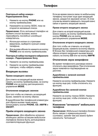 Повторный набор номера - 
Радиоприемник Sony 
1. Нажмите на кнопку PHONE или на 
кнопку приёма/вызова. 
Телефон 
2. Нажимайте на кнопку SEEK, пока не 
откроется желаемый список. 
Примечание: Если активный телефон не 
выдает список вызовов, можно 
перенабрать последний исходящий 
номер/запись. 
3. Используя кнопки со стрелками 
вверх/вниз, выберите нужный номер 
телефона. 
4. Для вызова абонента нажмите на кнопку 
PHONE или на кнопку приёма/вызова. 
Повторный набор последнего набранного 
номера - Радиоприемник Sony 
1. Нажмите на кнопку приёма/вызова. 
2. Нажмите на кнопку приёма/вызова 
повторно, чтобы набрать номер. 
Входящие вызовы 
Прием входящего звонка 
Для ответа на входящий вызов можно 
нажать на кнопку приёма/вызова, на кнопку 
PHONE или на кнопку дистанционного 
управления MODE. 
Отклонение входящих звонков 
Для того чтобы не отвечать на входящий 
вызов, нажмите на кнопку сброса. 
В аудиоблоках без телефонной клавиатуры 
для сброса вызова также можно 
использовать кнопки PHONE, CD, AM/FM и 
ON/OFF. 
Приём второго входящего звонка 
Примечание: Для обработки второго 
входящего звонка на вашем мобильном 
телефоне должна быть активирована 
соответствующая функция. 
Если во время сеанса связи по мобильному 
телефону поступает еще один входящий 
звонок, раздастся звуковой сигнал. В этом 
случае вы можете завершить текущий сеанс 
связи и принять входящий звонок. 
Прием второго входящего звонка 
Для ответа на второй входящий вызов 
можно нажать на кнопку приёма/вызова, на 
кнопку PHONE или на кнопку 
дистанционного управления MODE. 
Отклонение второго входящего звонка 
Для того чтобы не отвечать на второй 
входящий вызов, нажмите на кнопку сброса. 
В блоках без телефонной клавиатуры для 
сброса второго входящего вызова можно 
нажать на кнопку CD или на кнопку AM/FM. 
Отключение звука микрофона 
Во время телефонного разговора можно 
отключить звук микрофона. При отключении 
звука появляется подтверждение на 
дисплее. 
Аудиоблоки с зеленой кнопкой 
приёма/вызова 
Нажмите на кнопку приёма/вызова. Нажмите 
на кнопку еще раз, чтобы отключить эту 
функцию. 
Аудиоблоки без зеленой кнопки 
приёма/вызова 
Нажмите на кнопку поиска SEEK. Нажмите 
на кнопку еще раз, чтобы отключить эту 
функцию. 
Изменение активного мобильного 
телефона 
Примечание: Мобильный телефон должен 
быть связан с коммуникационной 
системой, прежде чем его можно будет 
назначить активным. 
277 
http://ava-avto.ru 
 