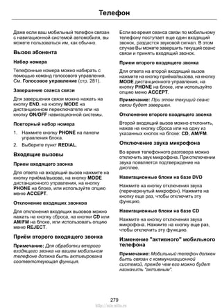 Телефон 
Даже если ваш мобильный телефон связан 
с навигационной системой автомобиля, вы 
можете пользоваться им, как обычно. 
Вызов абонента 
Набор номера 
Телефонные номера можно набирать с 
помощью команд голосового управления. 
См. Голосовое управление (стр. 281). 
Завершение сеанса связи 
Для завершения связи можно нажать на 
кнопку END, на кнопку MODE на 
дистанционном переключателе или на 
кнопку ON/OFF навигационной системы. 
Повторный набор номера 
1. Нажмите кнопку PHONE на панели 
управления блока. 
2. Выберите пункт REDIAL. 
Входящие вызовы 
Прием входящего звонка 
Для ответа на входящий вызов нажмите на 
кнопку приёма/вызова, на кнопку MODE 
дистанционного управления, на кнопку 
PHONE на блоке, или используйте опцию 
меню ACCEPT. 
Отклонение входящих звонков 
Для отклонения входящих вызовов можно 
нажать на кнопку сброса, на кнопки CD или 
AM/FM на блоке, или использовать опцию 
меню REJECT. 
Приём второго входящего звонка 
Примечание: Для обработки второго 
входящего звонка на вашем мобильном 
телефоне должна быть активирована 
соответствующая функция. 
Если во время сеанса связи по мобильному 
телефону поступает еще один входящий 
звонок, раздастся звуковой сигнал. В этом 
случае Вы можете завершить текущий сеанс 
связи и принять входящий звонок. 
Прием второго входящего звонка 
Для ответа на второй входящий вызов 
нажмите на кнопку приёма/вызова, на кнопку 
MODE дистанционного управления, на 
кнопку PHONE на блоке, или используйте 
опцию меню ACCEPT. 
Примечание: При этом текущий сеанс 
связи будет завершен. 
Отклонение второго входящего звонка 
Второй входящий вызов можно отклонить, 
нажав на кнопку сброса или на одну из 
указанных кнопок на блоке: CD, AM/FM. 
Отключение звука микрофона 
Во время телефонного разговора можно 
отключить звук микрофона. При отключении 
звука появляется подтверждение на 
дисплее. 
Навигационные блоки на базе DVD 
Нажмите на кнопку отключения звука 
(перечеркнутый микрофон). Нажмите на 
кнопку еще раз, чтобы отключить эту 
функцию. 
Навигационные блоки на базе CD 
Нажмите на кнопку отключения звука 
микрофона. Нажмите на кнопку еще раз, 
чтобы отключить эту функцию. 
Изменение активного мобильного 
телефона 
Примечание: Мобильный телефон должен 
быть связан с коммуникационной 
системой, прежде чем его можно будет 
назначить активным. 
279 
http://ava-avto.ru 
 