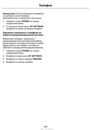 Телефон 
Примечание: После связывания телефона 
с системой этот телефон 
автоматически становится активным. 
1. Нажмите кнопку PHONE на панели 
управления блока. 
2. С помощью опции меню BT SETTINGS 
выберите в списке активный телефон. 
Удаление связанного телефона из 
памяти коммуникационной системы 
Мобильный телефон, связанный с 
коммуникационной системой автомобиля, 
можно удалить из памяти системы в любое 
время (если в этот момент система не 
работает со входящим/исходящим звонком). 
1. Нажмите кнопку PHONE на панели 
управления блока. 
2. Выберите опцию меню BT SETTINGS. 
3. Выберите из меню команду DEBOND. 
4. Выберите в списке телефон. 
280 
http://ava-avto.ru 
 