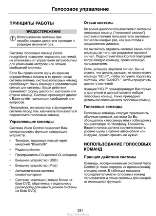 Голосовое управление 
ПРИНЦИПЫ РАБОТЫ 
ПРЕДОСТЕРЕЖЕНИЕ 
Использование системы при 
неработающем двигателе приведет к 
разрядке аккумулятора. 
Система голосовых команд (Voice 
recognition) позволяет управлять системой, 
не отвлекаясь от управления автомобилем 
для изменения настроек или чтения 
сообщений системы. 
Если Вы произносите одну из заранее 
определённых команд в то время, когда 
система активна, система голосовых команд 
преобразует Вашу команду в управляющий 
сигнал для системы. Ваши действия 
принимают форму диалога с системой или 
отдачи команд. Система организует диалог 
с Вами путём трансляции сообщений или 
вопросов. 
Пожалуйста, ознакомьтесь с функциями 
системы перед тем, как начать пользоваться 
подсистемой голосовых команд. 
Управляющие команды 
Система Voice Control позволяет Вам 
контролировать функции следующих 
устройств: 
• Телефон, подсоединяемый через 
микрочип Bluetooth 
• Радиоприёмник 
• Проигрыватель CD-дисков/CD-чейнджер 
• Внешнее устройство (USB) 
• Внешнее устройство (iPod) 
• Автоматическая система 
климат-контроля 
• Система навигации (только блоки на 
базе DVD; обратитесь к отдельному 
руководству для навигационной системы 
на базе DVD). 
Отзыв системы 
Во время диалога пользователя с системой 
голосовых команд (голосовой сессии) 
система отвечает пользователю звуковым 
сигналом каждый раз, как она готова к 
продолжению диалога. 
Не пытайтесь отдавать системе какие-либо 
команды до того, как раздастся звуковой 
сигнал. Подсистема Voice Control повторяет 
вслух каждую команду, произнесенную 
пользователем. 
Если, услышав звуковой сигнал, Вы не 
знаете, что делать дальше, то произнесите 
команду HELP, чтобы получить подсказку 
системы, или CANCEL, чтобы прекратить 
диалог с системой. 
Функция HELP проинформирует Вас только 
о доступном в данный момент наборе 
голосовых команд. Ниже приведено 
детальное описание всех голосовых команд. 
Голосовые команды 
Голосовые команды следует произносить 
обычным голосом, как если бы Вы 
обращались к пассажиру или к собеседнику 
при разговоре по телефону. Громкость 
Вашего голоса должна соответствовать 
уровню шума в салоне автомобиля или 
снаружи, однако кричать не нужно. 
ИСПОЛЬЗОВАНИЕ ГОЛОСОВЫХ 
КОМАНД 
Принцип действия системы 
Команды, воспринимаемые системой Voice 
Control (а также порядок их произнесения), 
описаны ниже. В таблицах показана 
последовательность голосовых команд 
пользователя и отзыв системы для каждой 
из имеющихся функций. 
281 
http://ava-avto.ru 
 